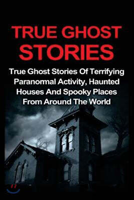 True Ghost Stories: True Ghost Stories Of Terrifying Paranormal Activity, Haunted Houses And Spooky Places From Around The World