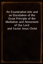 An Examination into and an Elucidation of the Great Principle of the Mediation and Atonement of Our Lord and Savior Jesus Christ