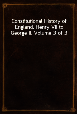 Constitutional History of England, Henry VII to George II. Volume 3 of 3