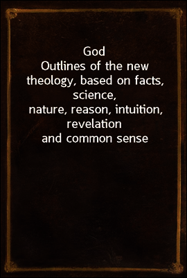 God
Outlines of the new theology, based on facts, science,
nature, reason, intuition, revelation and common sense