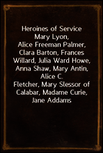 Heroines of Service
Mary Lyon, Alice Freeman Palmer, Clara Barton, Frances
Willard, Julia Ward Howe, Anna Shaw, Mary Antin, Alice C.
Fletcher, Mary Slessor of Calabar, Madame Curie, Jane Addams