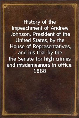 History of the Impeachment of Andrew Johnson, President of the United States, by the House of Representatives, and his trial by the Senate for high crimes and misdemeanors in office, 1868