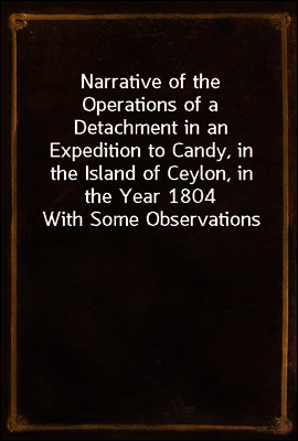 Narrative of the Operations of a Detachment in an Expedition to Candy, in the Island of Ceylon, in the Year 1804
With Some Observations on the Previous Campaign, and on the Nature of Candian Warfare,