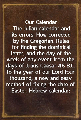 Our Calendar
The Julian calendar and its errors. How corrected by the Gregorian. Rules for finding the dominical letter, and the day of the week of any event from the days of Julius Caesar 46 B.C. to