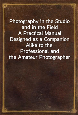 Photography in the Studio and in the Field
A Practical Manual Designed as a Companion Alike to the
Professional and the Amateur Photographer