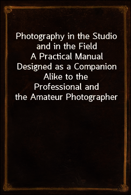 Photography in the Studio and in the Field
A Practical Manual Designed as a Companion Alike to the
Professional and the Amateur Photographer