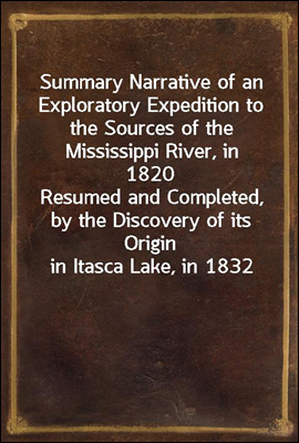 Summary Narrative of an Exploratory Expedition to the Sources of the Mississippi River, in 1820
Resumed and Completed, by the Discovery of its Origin in Itasca Lake, in 1832
