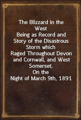 The Blizzard in the West
Being as Record and Story of the Disastrous Storm which
Raged Throughout Devon and Cornwall, and West Somerset,
On the Night of March 9th, 1891