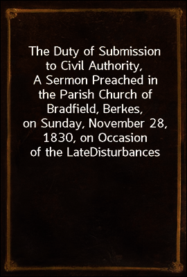 The Duty of Submission to Civil Authority,
A Sermon Preached in the Parish Church of Bradfield, Berkes,
on Sunday, November 28, 1830, on Occasion of the Late
Disturbances