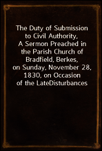 The Duty of Submission to Civil Authority,
A Sermon Preached in the Parish Church of Bradfield, Berkes,
on Sunday, November 28, 1830, on Occasion of the Late
Disturbances
