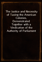 The Justice and Necessity of Taxing the American Colonies, Demonstrated
Together with a Vindication of the Authority of Parliament