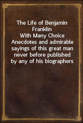 The Life of Benjamin Franklin
With Many Choice Anecdotes and admirable sayings of this great man never before published by any of his biographers