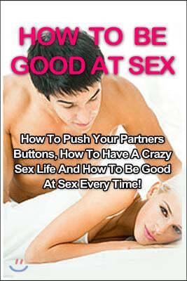 How to Be Good at Sex: How to Push Your Partners Buttons, How to Have a Crazy Sex Life and How to Be Good at Sex Every Time!