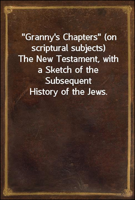 "Granny's Chapters" (on scriptural subjects)<br/>The New Testament, with a Sketch of the Subsequent History of the Jews.