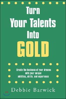 Turn Your Talents Into Gold: Create the business of your dreams with your unique abilities, skills, and experience