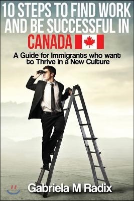 10 Steps to Find Work and Be Successful in Canada: A Guide for Immigrants Who Want to Thrive in a New Culture