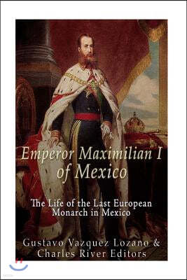 Emperor Maximilian I of Mexico: The Life of the Last European Monarch in Mexico