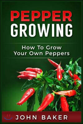 Pepper Growing: How to Grow Your Own Peppers: Everything You Need to Know About Growing Different Kinds of Peppers