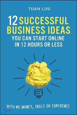 12 Successful Business Ideas You Can Start Online in 12 Hours or Less: With No Money, Skills, or Experience