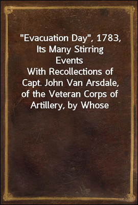 "Evacuation Day", 1783, Its Many Stirring Events<br/>With Recollections of Capt. John Van Arsdale, of the Veteran Corps of Artillery, by Whose Efforts on That Day the Enemy Were Circumvented, and the Ame