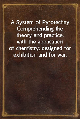 A System of Pyrotechny
Comprehending the theory and practice, with the application
of chemistry; designed for exhibition and for war.