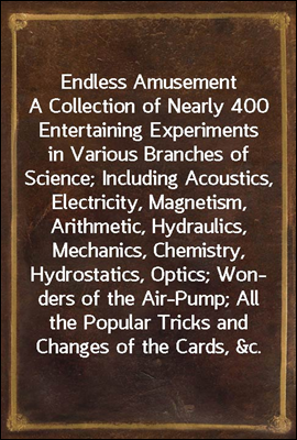 Endless Amusement<br/>A Collection of Nearly 400 Entertaining Experiments in Various Branches of Science; Including Acoustics, Electricity, Magnetism, Arithmetic, Hydraulics, Mechanics, Chemistry, Hydros