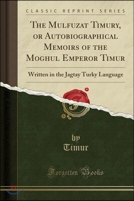 Forgotten Books The Mulfuzat Timury, or Autobiographical Memoirs of the Moghul Emperor Timur: Written in the Jagtay Turky Language (Classic Reprint)
