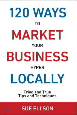 120 Ways to Market Your Business Hyper Locally: Tried and True Tips and Techniques