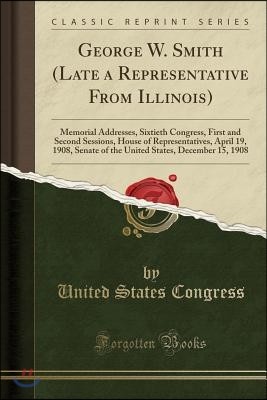 George W. Smith (Late a Representative from Illinois): Memorial Addresses, Sixtieth Congress, First and Second Sessions, House of Representatives, Apr