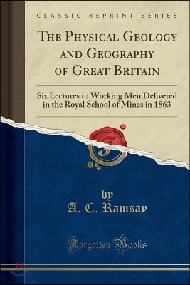 The Physical Geology and Geography of Great Britain: Six Lectures to Working Men Delivered in the Royal School of Mines in 1863 (Classic Reprint)