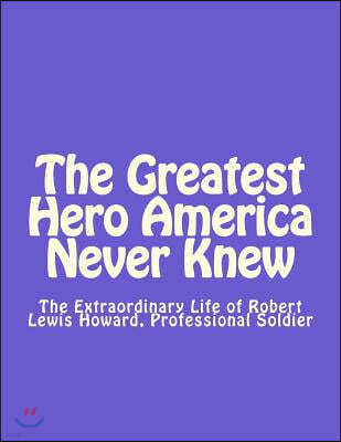 The Greatest Hero America Never Knew: The Extraordinary Life of Robert Lewis Howard, Professional Soldier