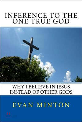 Inference To The One True God: Why I Believe In Jesus Instead Of Other Gods