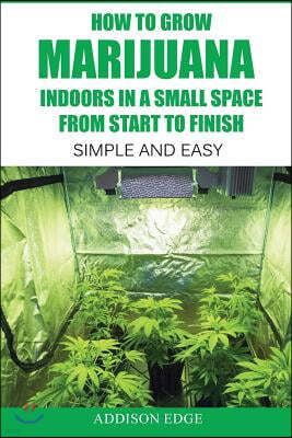 How to Grow Marijuana Indoors in a Small Space from Start to Finish: Simple and Easy - Anyone Can Do It!