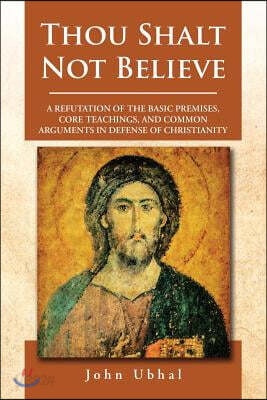 Thou Shalt Not Believe: A Refutation of the Basic Premises, Core Teachings, and Common Arguments in Defense of Christianity