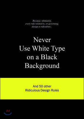 Never Use White Type on a Black Background: And 50 Other Ridiculous Design Rules