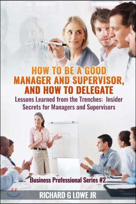 How to be a Good Manager and Supervisor, and How to Delegate: Lessons Learned from the Trenches: Insider Secrets for Managers and Supervisors