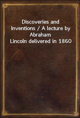 Discoveries and Inventions / A lecture by Abraham Lincoln delivered in 1860