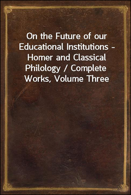 On the Future of our Educational Institutions - Homer and Classical Philology / Complete Works, Volume Three