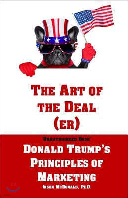 The Art of the Deal (er): An Unauthorized Book on Donald Trump's (Non-Manifest) Principles of Marketing and How They Can Help (or Hurt) Small Bu