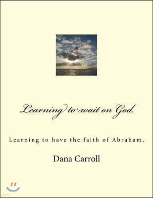 Learning to Wait on God.: Learning to Have the Faith of Abraham.