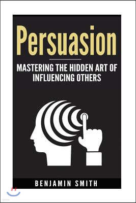 Persuasion: Mastering the Hidden Art of Influencing Others: Mastering the Hidden Art of Influencing Others