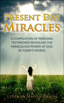 Present Day Miracles: A Compilation of Personal Testimonies Revealing the Miraculous Power of God in Today's World