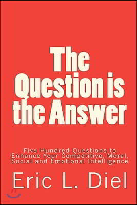 The Question is the Answer: Five Hundred Questions to Enhancing Your Competitive, Moral, Social and Emotional Intelligence