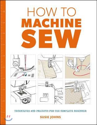 How to Machine Sew: Techniques and Projects for the Complete Beginner