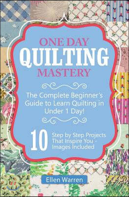 Quilting: One Day Quilting Mastery: The Complete Beginner's Guide to Learn Quilting in Under One Day -10 Step by Step Quilt Proj