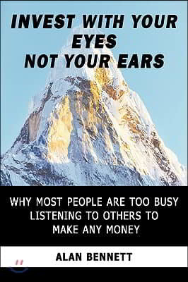 Invest with Your Eyes Not Your Ears: Why Most People Are Too Busy Listening to Others to Make Any Money