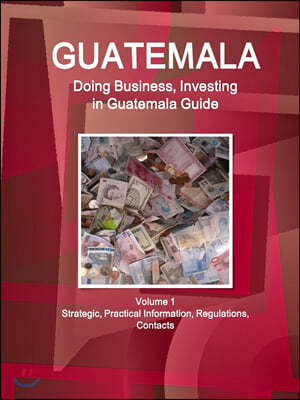 Guatemala: Doing Business, Investing in Guatemala Guide Volume 1 Strategic, Practical Information, Regulations, Contacts