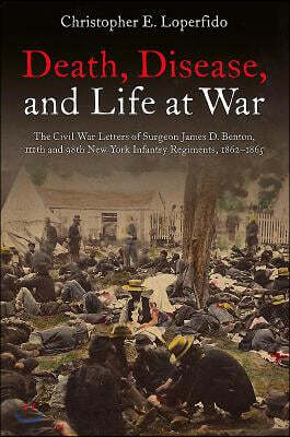 Death, Disease, and Life at War: The Civil War Letters of Surgeon James D. Benton, 111th and 98th New York Infantry Regiments, 1862-1865