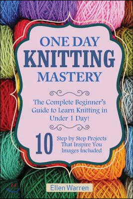 Knitting: One Day Knitting Mastery: The Complete Beginner's Guide to Learn Knitting in Under 1 Day! - 10 Step by Step Projects T