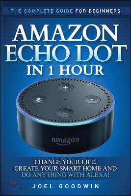Amazon Echo Dot in 1 Hour: The Complete Guide for Beginners - Change Your Life, Create Your Smart Home and Do Anything with Alexa!